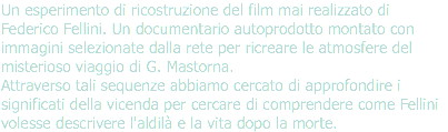 Un esperimento di ricostruzione del film mai realizzato di Federico Fellini. Un documentario autoprodotto montato con immagini selezionate dalla rete per ricreare le atmosfere del misterioso viaggio di G. Mastorna.  Attraverso tali sequenze abbiamo cercato di approfondire i significati della vicenda per cercare di comprendere come Fellini volesse descrivere l'aldilà e la vita dopo la morte.